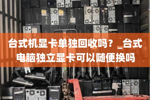 台式机显卡单独回收吗？_台式电脑独立显卡可以随便换吗