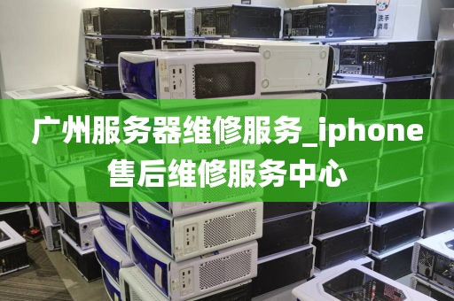 广州服务器维修服务_iphone售后维修服务中心