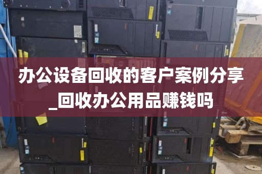 办公设备回收的客户案例分享_回收办公用品赚钱吗
