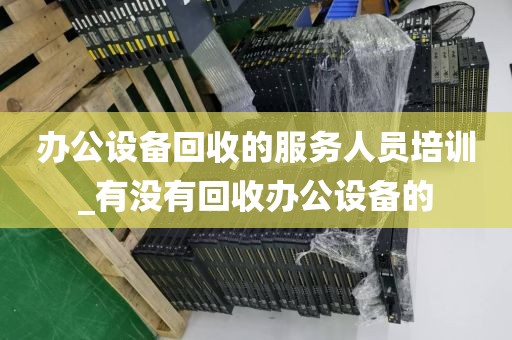 办公设备回收的服务人员培训_有没有回收办公设备的