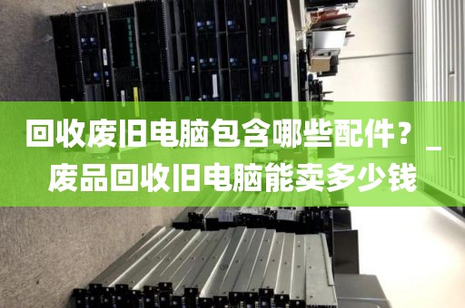 回收废旧电脑包含哪些配件？_废品回收旧电脑能卖多少钱