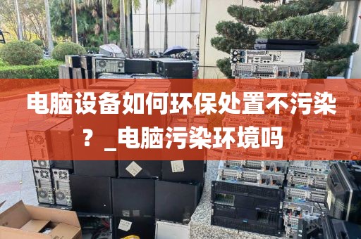 电脑设备如何环保处置不污染？_电脑污染环境吗