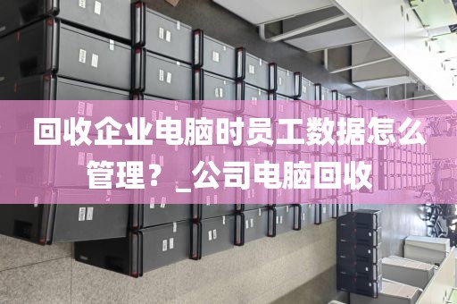 回收企业电脑时员工数据怎么管理？_公司电脑回收