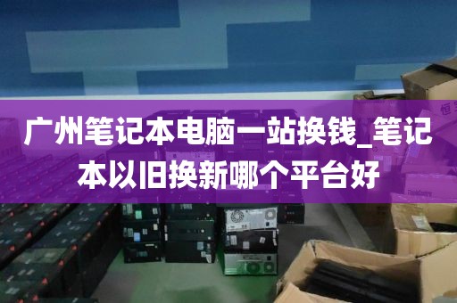 广州笔记本电脑一站换钱_笔记本以旧换新哪个平台好