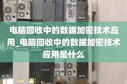 电脑回收中的数据加密技术应用_电脑回收中的数据加密技术应用是什么