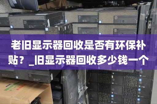 老旧显示器回收是否有环保补贴？_旧显示器回收多少钱一个