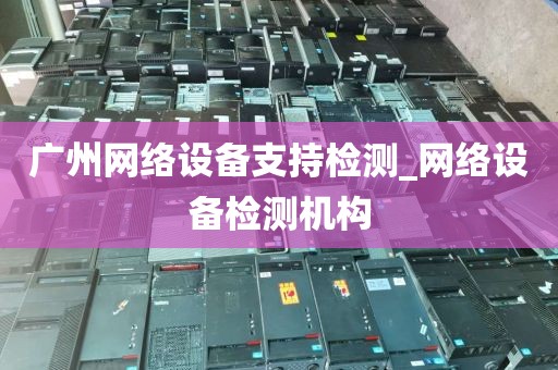 广州网络设备支持检测_网络设备检测机构