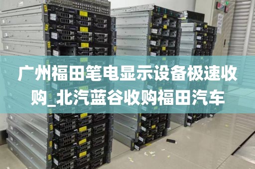 广州福田笔电显示设备极速收购_北汽蓝谷收购福田汽车