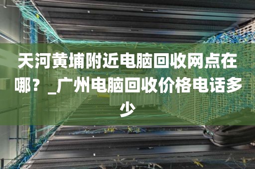 天河黄埔附近电脑回收网点在哪？_广州电脑回收价格电话多少