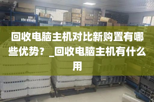 回收电脑主机对比新购置有哪些优势？_回收电脑主机有什么用