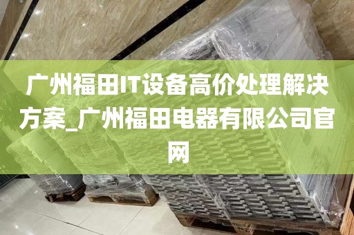广州福田IT设备高价处理解决方案_广州福田电器有限公司官网