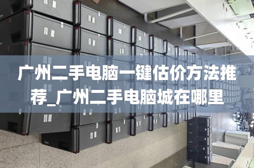 广州二手电脑一键估价方法推荐_广州二手电脑城在哪里