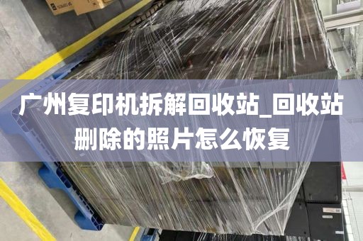 广州复印机拆解回收站_回收站删除的照片怎么恢复