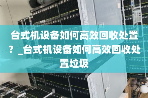 台式机设备如何高效回收处置？_台式机设备如何高效回收处置垃圾
