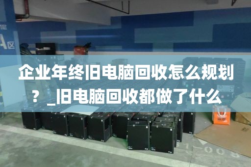 企业年终旧电脑回收怎么规划？_旧电脑回收都做了什么