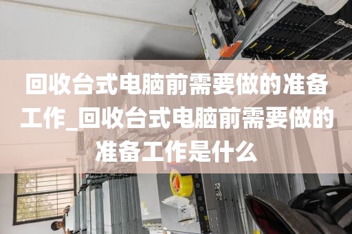 回收台式电脑前需要做的准备工作_回收台式电脑前需要做的准备工作是什么