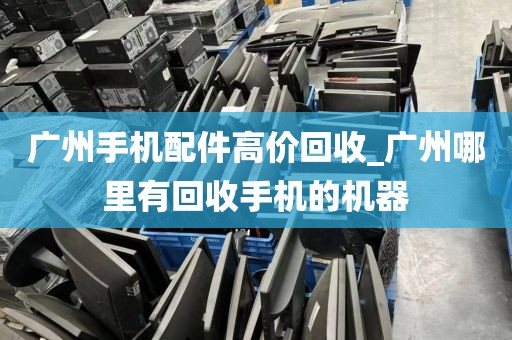 广州手机配件高价回收_广州哪里有回收手机的机器