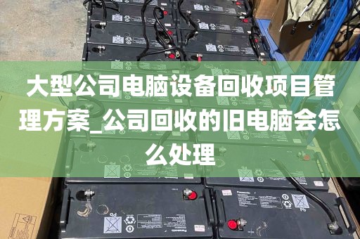 大型公司电脑设备回收项目管理方案_公司回收的旧电脑会怎么处理