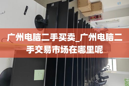广州电脑二手买卖_广州电脑二手交易市场在哪里呢