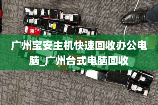广州宝安主机快速回收办公电脑_广州台式电脑回收