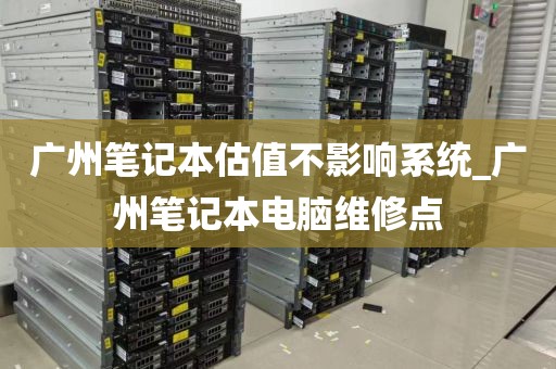 广州笔记本估值不影响系统_广州笔记本电脑维修点