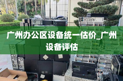 广州办公区设备统一估价_广州设备评估