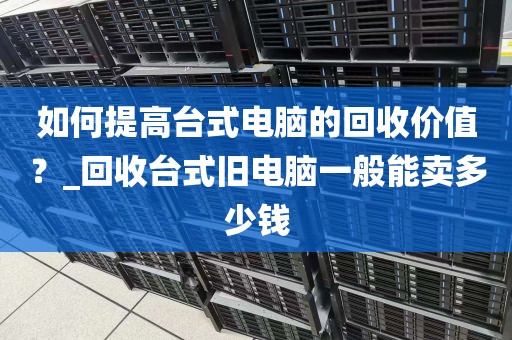 如何提高台式电脑的回收价值？_回收台式旧电脑一般能卖多少钱