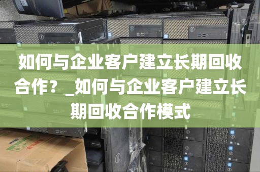 如何与企业客户建立长期回收合作？_如何与企业客户建立长期回收合作模式