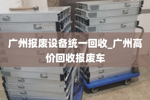 广州报废设备统一回收_广州高价回收报废车