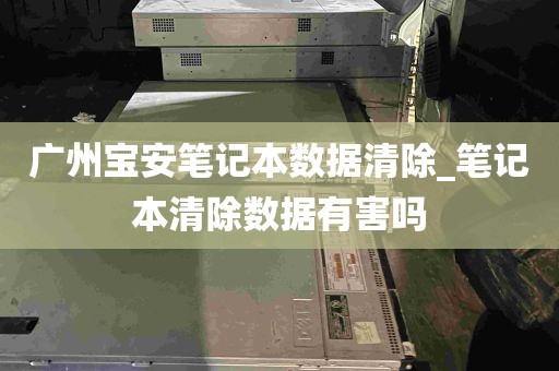 广州宝安笔记本数据清除_笔记本清除数据有害吗