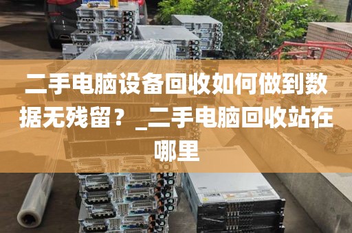 二手电脑设备回收如何做到数据无残留？_二手电脑回收站在哪里