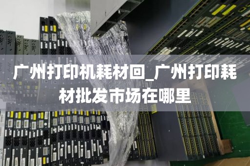 广州打印机耗材回_广州打印耗材批发市场在哪里