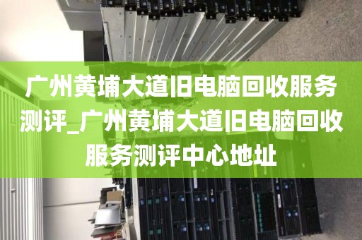 广州黄埔大道旧电脑回收服务测评_广州黄埔大道旧电脑回收服务测评中心地址