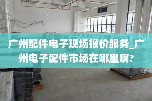 广州配件电子现场报价服务_广州电子配件市场在哪里啊?