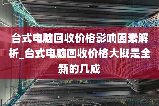 台式电脑回收价格影响因素解析_台式电脑回收价格大概是全新的几成