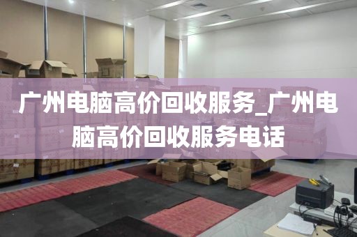 广州电脑高价回收服务_广州电脑高价回收服务电话