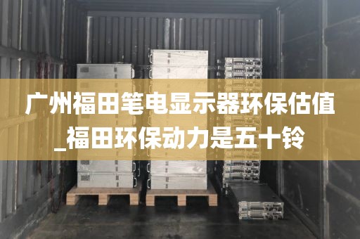 广州福田笔电显示器环保估值_福田环保动力是五十铃