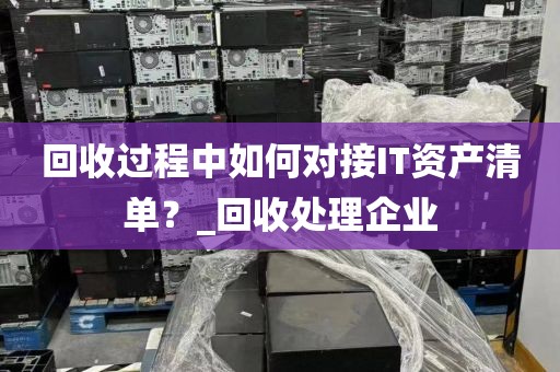 回收过程中如何对接IT资产清单？_回收处理企业