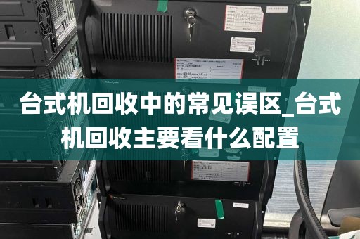 台式机回收中的常见误区_台式机回收主要看什么配置