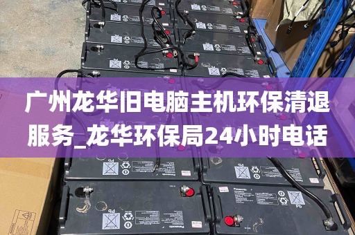 广州龙华旧电脑主机环保清退服务_龙华环保局24小时电话