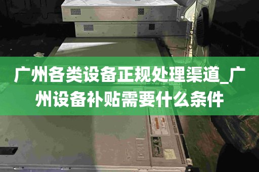 广州各类设备正规处理渠道_广州设备补贴需要什么条件