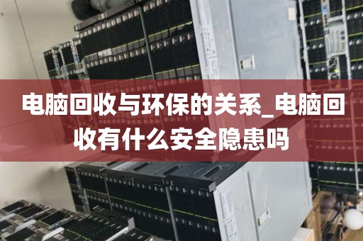 电脑回收与环保的关系_电脑回收有什么安全隐患吗