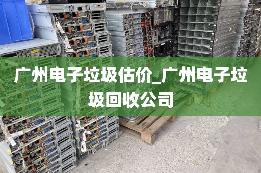 广州电子垃圾估价_广州电子垃圾回收公司