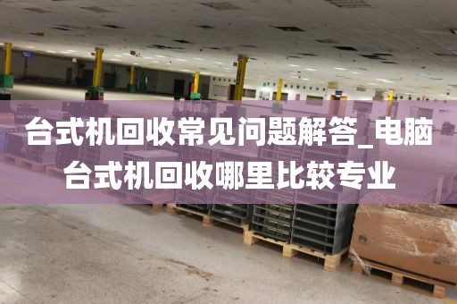 台式机回收常见问题解答_电脑台式机回收哪里比较专业