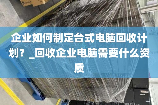 企业如何制定台式电脑回收计划？_回收企业电脑需要什么资质