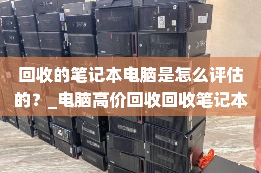 回收的笔记本电脑是怎么评估的？_电脑高价回收回收笔记本