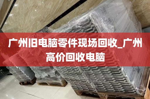 广州旧电脑零件现场回收_广州高价回收电脑