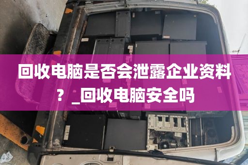 回收电脑是否会泄露企业资料？_回收电脑安全吗
