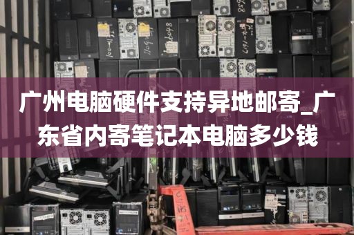 广州电脑硬件支持异地邮寄_广东省内寄笔记本电脑多少钱