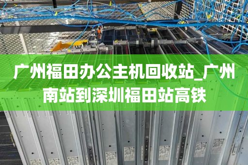 广州福田办公主机回收站_广州南站到深圳福田站高铁